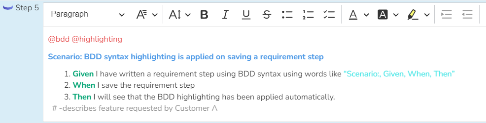 Shows the following step description with @tags colored in red, "Scenario: ..." line bolded and colored in blue, Given/When/Then keywords bolded and colored green, "quoted strings" colored in bright cyan, and the comment line starting with # colored in gray: @bdd @highlighting (new line) Scenario: BDD syntax highlighting is applied on saving a requirement step (new line) Given I have written a requirement step using BDD syntax using words like “Scenario:, Given, When, Then” (new line) When I save the requirement step (new line) Then I will see that the BDD highlighting has been applied automatically. (new line) # -describes feature requested by Customer A 